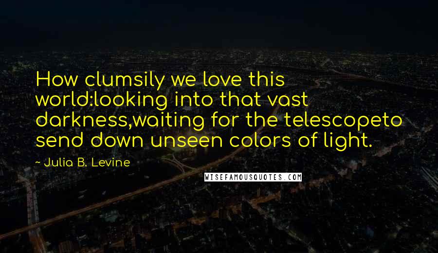 Julia B. Levine quotes: How clumsily we love this world:looking into that vast darkness,waiting for the telescopeto send down unseen colors of light.