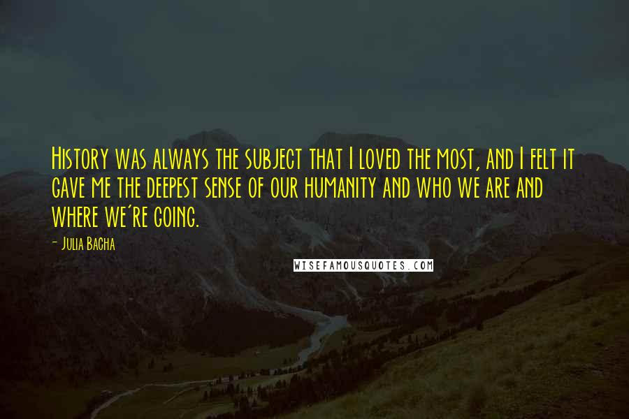 Julia Bacha quotes: History was always the subject that I loved the most, and I felt it gave me the deepest sense of our humanity and who we are and where we're going. Julia Bacha quotes: History was always the subject that I loved the most, and I felt it gave me the deepest sense of our humanity and who we are and where we're going.