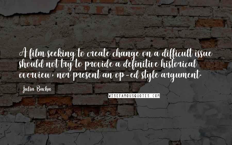 Julia Bacha quotes: A film seeking to create change on a difficult issue should not try to provide a definitive historical overview, nor present an op-ed style argument.
