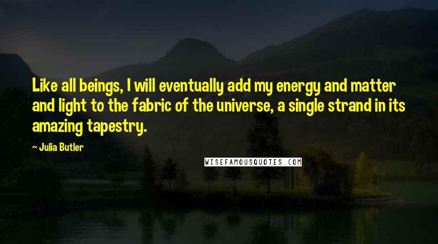 Julia Butler quotes: Like all beings, I will eventually add my energy and matter and light to the fabric of the universe, a single strand in its amazing tapestry. Julia Butler quotes: Like all beings, I will eventually add my energy and matter and light to the fabric of the universe, a single strand in its amazing tapestry.