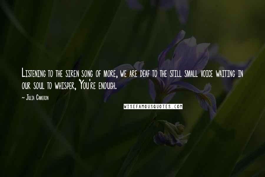Julia Cameron quotes: Listening to the siren song of more, we are deaf to the still small voice waiting in our soul to whisper, 'You're enough.