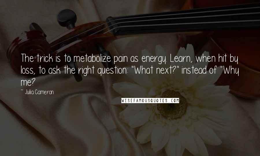 Julia Cameron quotes: The trick is to metabolize pain as energy. Learn, when hit by loss, to ask the right question: "What next?" instead of "Why me?