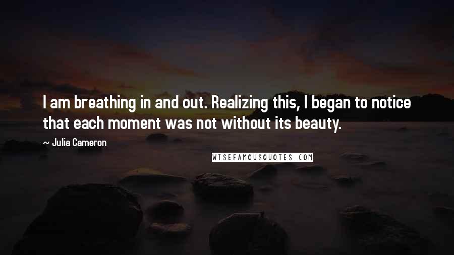 Julia Cameron quotes: I am breathing in and out. Realizing this, I began to notice that each moment was not without its beauty. Julia Cameron quotes: I am breathing in and out. Realizing this, I began to notice that each moment was not without its beauty.