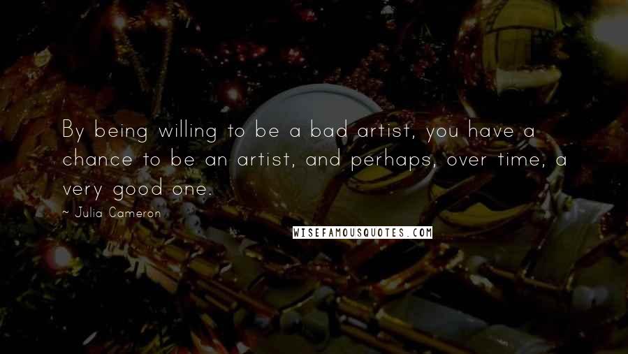 Julia Cameron quotes: By being willing to be a bad artist, you have a chance to be an artist, and perhaps, over time, a very good one.