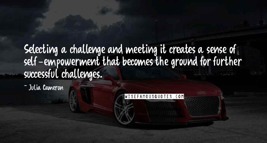 Julia Cameron quotes: Selecting a challenge and meeting it creates a sense of self-empowerment that becomes the ground for further successful challenges.