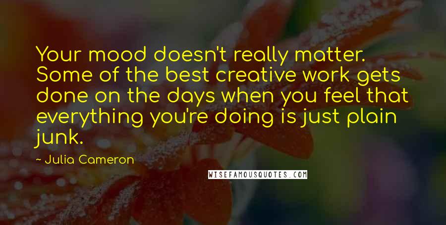 Julia Cameron quotes: Your mood doesn't really matter. Some of the best creative work gets done on the days when you feel that everything you're doing is just plain junk.