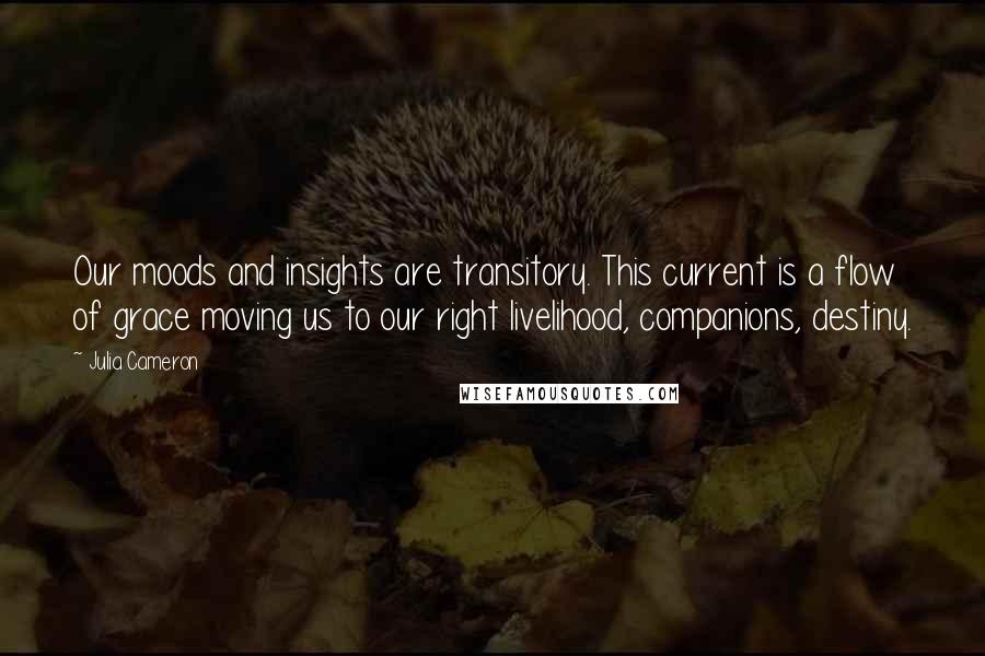 Julia Cameron quotes: Our moods and insights are transitory. This current is a flow of grace moving us to our right livelihood, companions, destiny. Julia Cameron quotes: Our moods and insights are transitory. This current is a flow of grace moving us to our right livelihood, companions, destiny.
