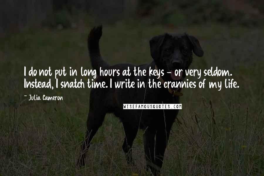 Julia Cameron quotes: I do not put in long hours at the keys - or very seldom. Instead, I snatch time. I write in the crannies of my life. Julia Cameron quotes: I do not put in long hours at the keys - or very seldom. Instead, I snatch time. I write in the crannies of my life.