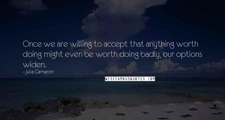 Julia Cameron quotes: Once we are willing to accept that anything worth doing might even be worth doing badly, our options widen. Julia Cameron quotes: Once we are willing to accept that anything worth doing might even be worth doing badly, our options widen.
