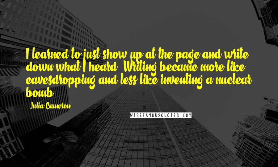 Julia Cameron quotes: I learned to just show up at the page and write down what I heard. Writing became more like eavesdropping and less like inventing a nuclear bomb. Julia Cameron quotes: I learned to just show up at the page and write down what I heard. Writing became more like eavesdropping and less like inventing a nuclear bomb.