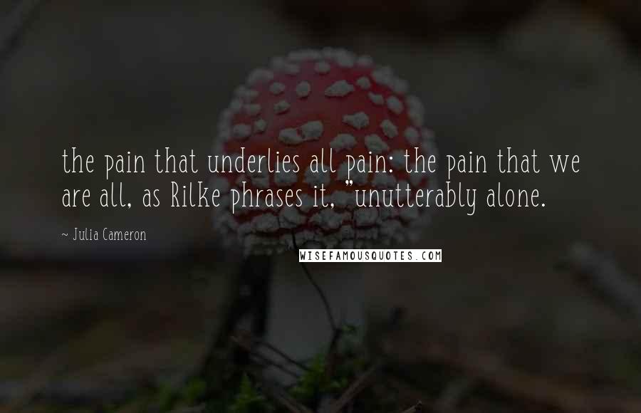 Julia Cameron quotes: the pain that underlies all pain: the pain that we are all, as Rilke phrases it, "unutterably alone. Julia Cameron quotes: the pain that underlies all pain: the pain that we are all, as Rilke phrases it, "unutterably alone.
