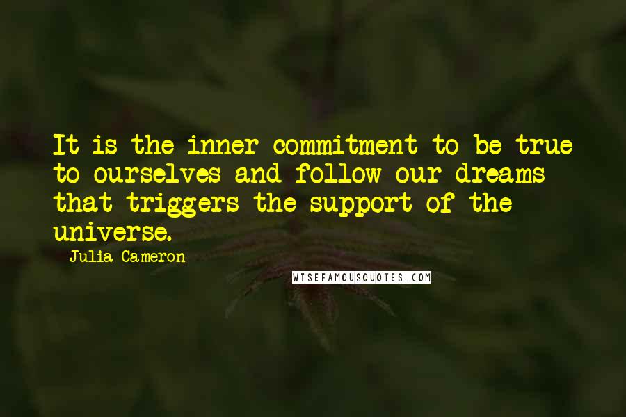 Julia Cameron quotes: It is the inner commitment to be true to ourselves and follow our dreams that triggers the support of the universe. Julia Cameron quotes: It is the inner commitment to be true to ourselves and follow our dreams that triggers the support of the universe.