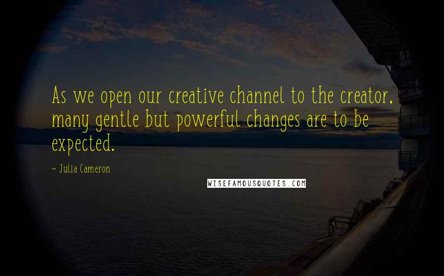 Julia Cameron quotes: As we open our creative channel to the creator, many gentle but powerful changes are to be expected.