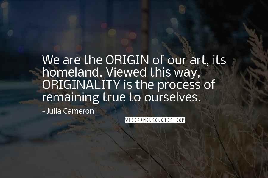 Julia Cameron quotes: We are the ORIGIN of our art, its homeland. Viewed this way, ORIGINALITY is the process of remaining true to ourselves.