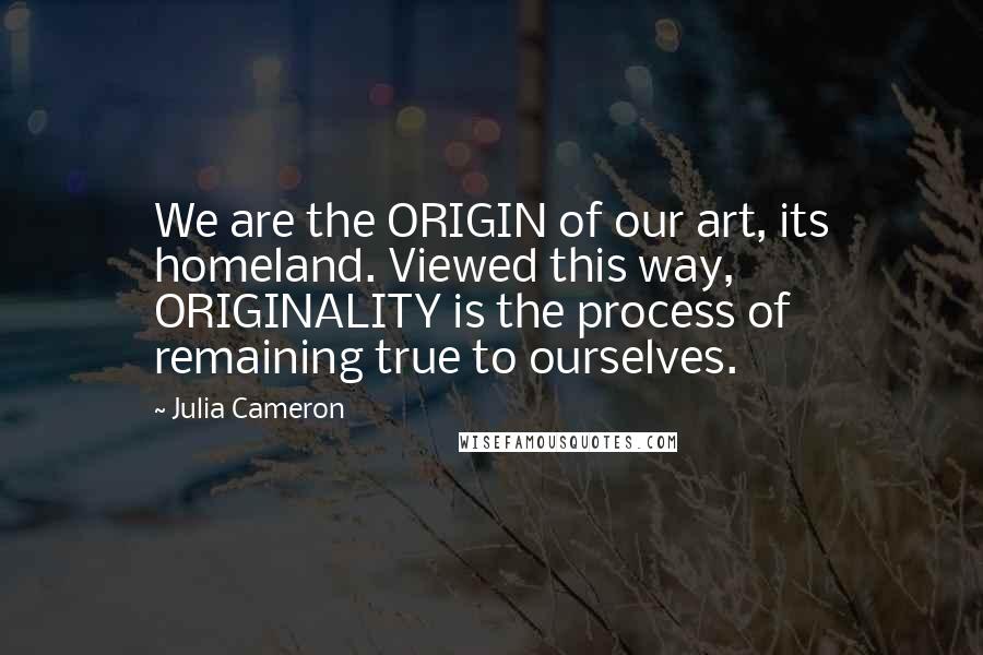 Julia Cameron quotes: We are the ORIGIN of our art, its homeland. Viewed this way, ORIGINALITY is the process of remaining true to ourselves. Julia Cameron quotes: We are the ORIGIN of our art, its homeland. Viewed this way, ORIGINALITY is the process of remaining true to ourselves.