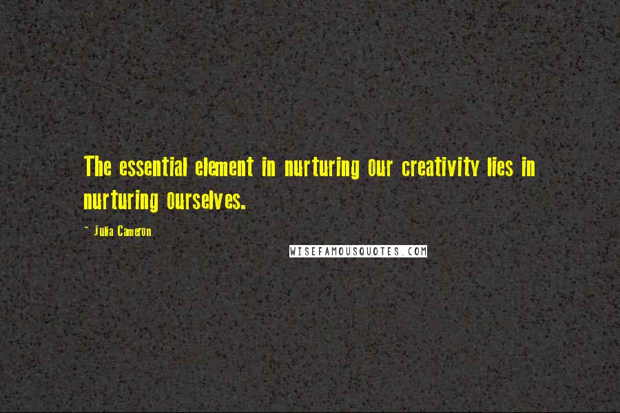 Julia Cameron quotes: The essential element in nurturing our creativity lies in nurturing ourselves.