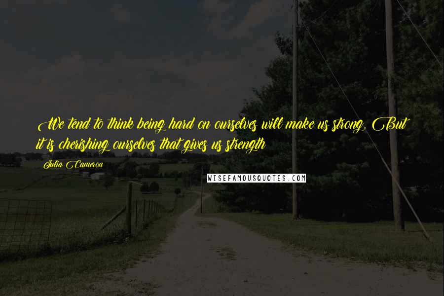 Julia Cameron quotes: We tend to think being hard on ourselves will make us strong. But it is cherishing ourselves that gives us strength Julia Cameron quotes: We tend to think being hard on ourselves will make us strong. But it is cherishing ourselves that gives us strength