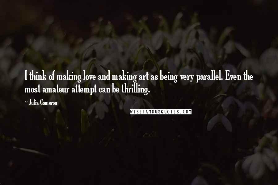 Julia Cameron quotes: I think of making love and making art as being very parallel. Even the most amateur attempt can be thrilling. Julia Cameron quotes: I think of making love and making art as being very parallel. Even the most amateur attempt can be thrilling.