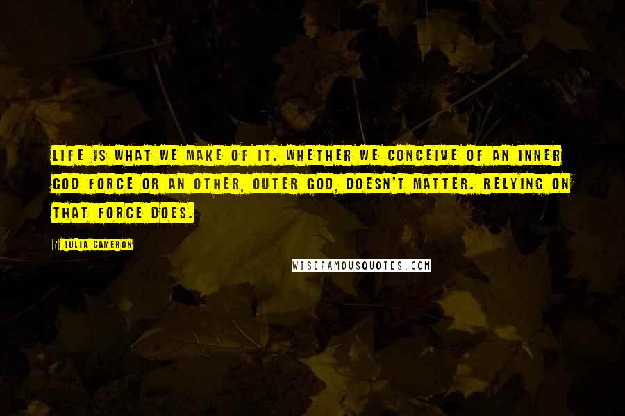Julia Cameron quotes: Life is what we make of it. Whether we conceive of an inner god force or an other, outer God, doesn't matter. Relying on that force does. Julia Cameron quotes: Life is what we make of it. Whether we conceive of an inner god force or an other, outer God, doesn't matter. Relying on that force does.