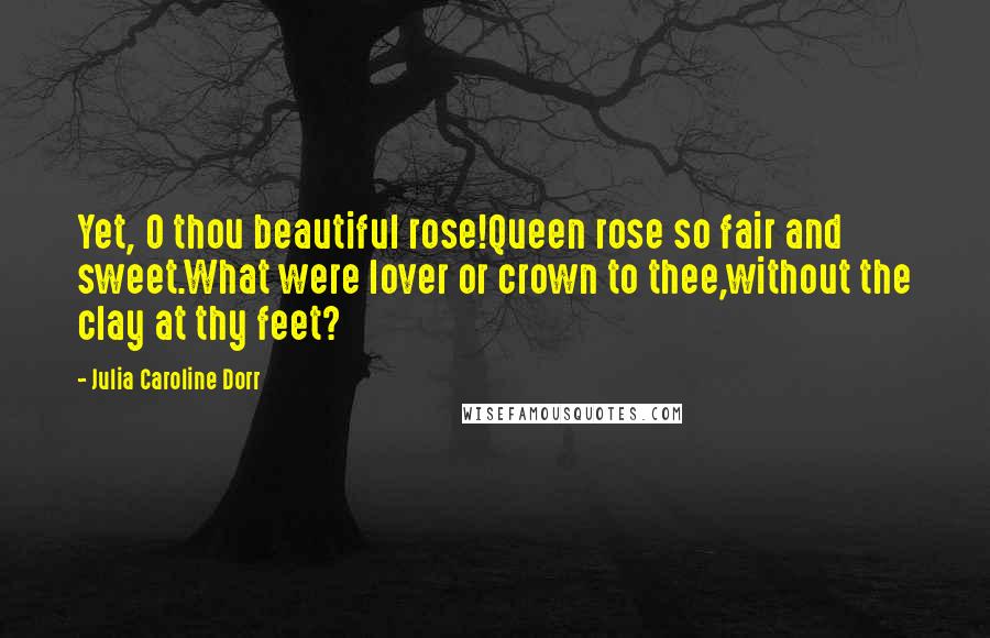 Julia Caroline Dorr quotes: Yet, O thou beautiful rose!Queen rose so fair and sweet.What were lover or crown to thee,without the clay at thy feet? Julia Caroline Dorr quotes: Yet, O thou beautiful rose!Queen rose so fair and sweet.What were lover or crown to thee,without the clay at thy feet?