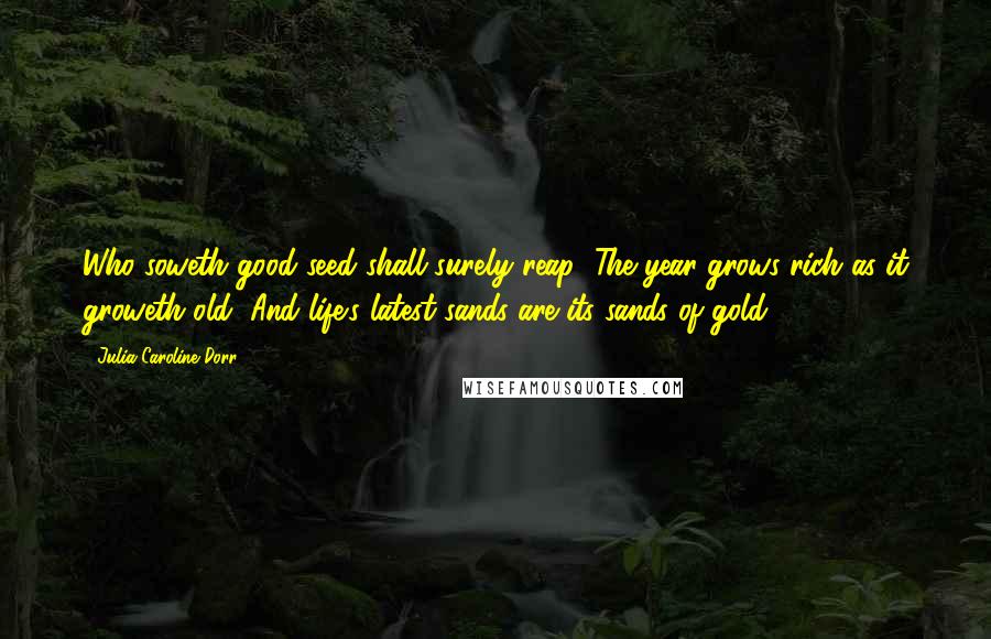Julia Caroline Dorr quotes: Who soweth good seed shall surely reap; The year grows rich as it groweth old, And life's latest sands are its sands of gold! Julia Caroline Dorr quotes: Who soweth good seed shall surely reap; The year grows rich as it groweth old, And life's latest sands are its sands of gold!