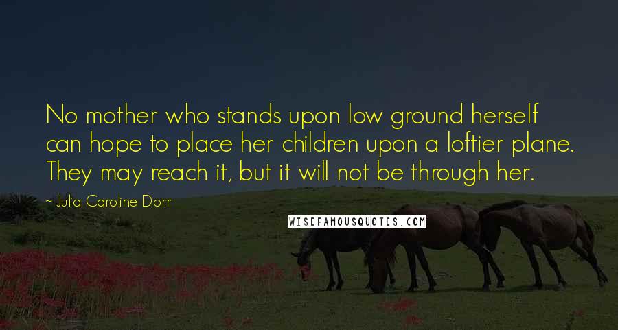 Julia Caroline Dorr quotes: No mother who stands upon low ground herself can hope to place her children upon a loftier plane. They may reach it, but it will not be through her. Julia Caroline Dorr quotes: No mother who stands upon low ground herself can hope to place her children upon a loftier plane. They may reach it, but it will not be through her.