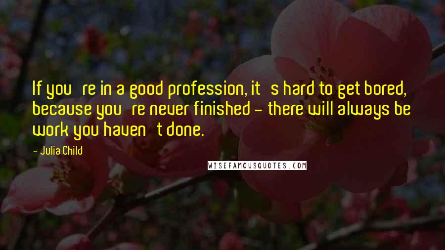 Julia Child quotes: If you're in a good profession, it's hard to get bored, because you're never finished - there will always be work you haven't done.