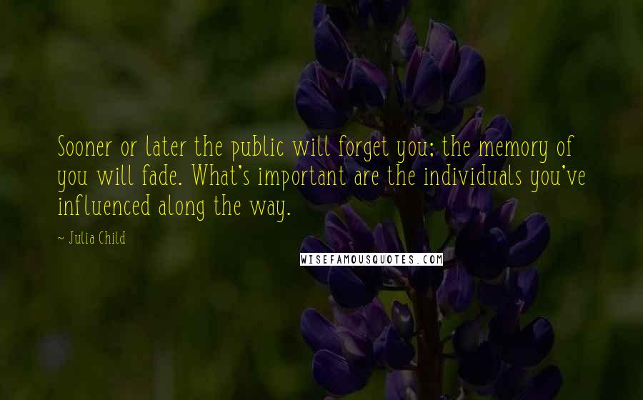 Julia Child quotes: Sooner or later the public will forget you; the memory of you will fade. What's important are the individuals you've influenced along the way.