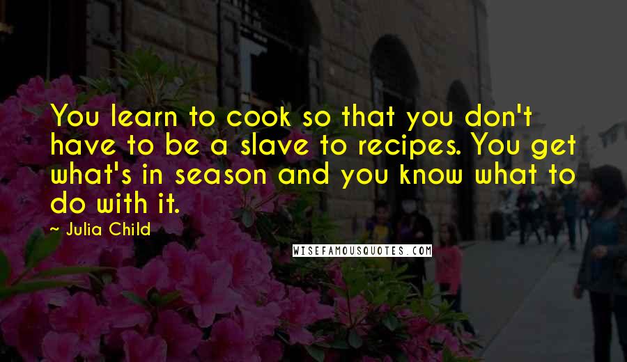 Julia Child quotes: You learn to cook so that you don't have to be a slave to recipes. You get what's in season and you know what to do with it.