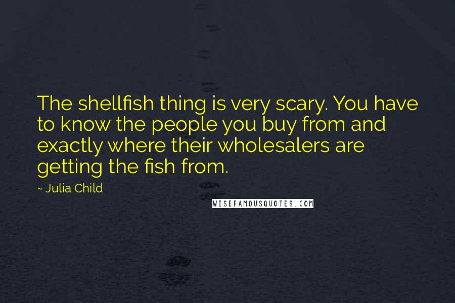 Julia Child quotes: The shellfish thing is very scary. You have to know the people you buy from and exactly where their wholesalers are getting the fish from.