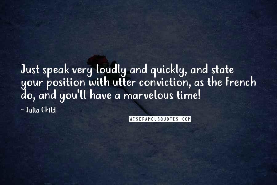 Julia Child quotes: Just speak very loudly and quickly, and state your position with utter conviction, as the French do, and you'll have a marvelous time!