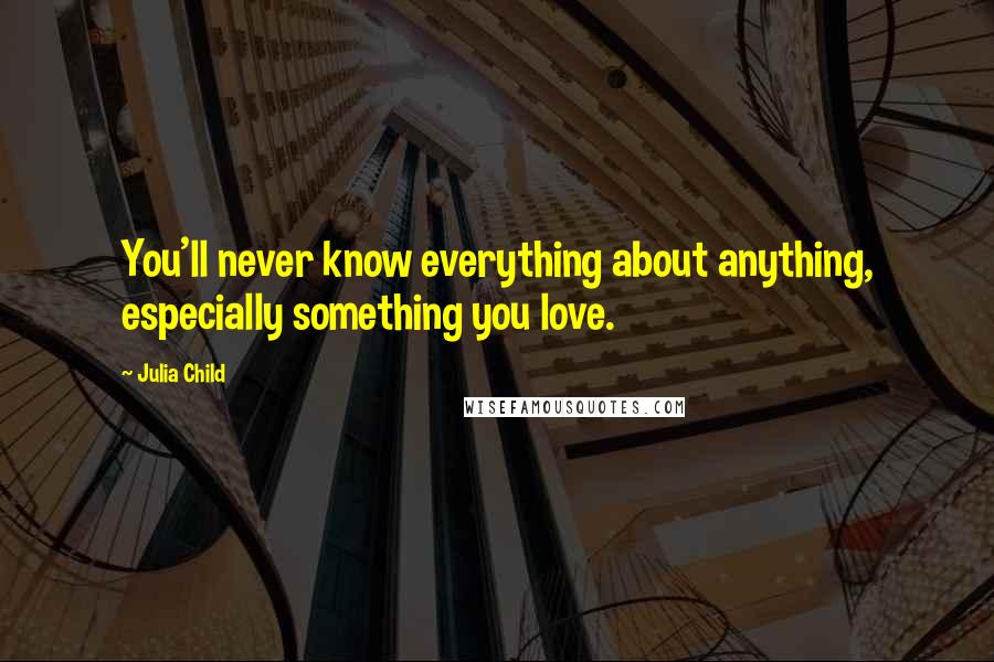 Julia Child quotes: You'll never know everything about anything, especially something you love.