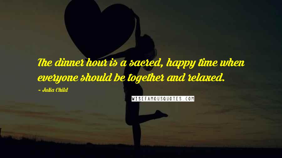 Julia Child quotes: The dinner hour is a sacred, happy time when everyone should be together and relaxed.