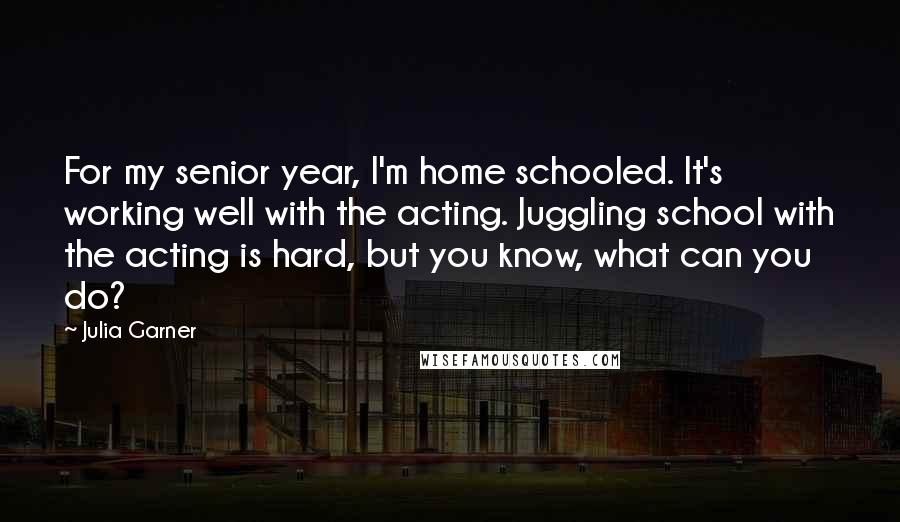 Julia Garner quotes: For my senior year, I'm home schooled. It's working well with the acting. Juggling school with the acting is hard, but you know, what can you do?