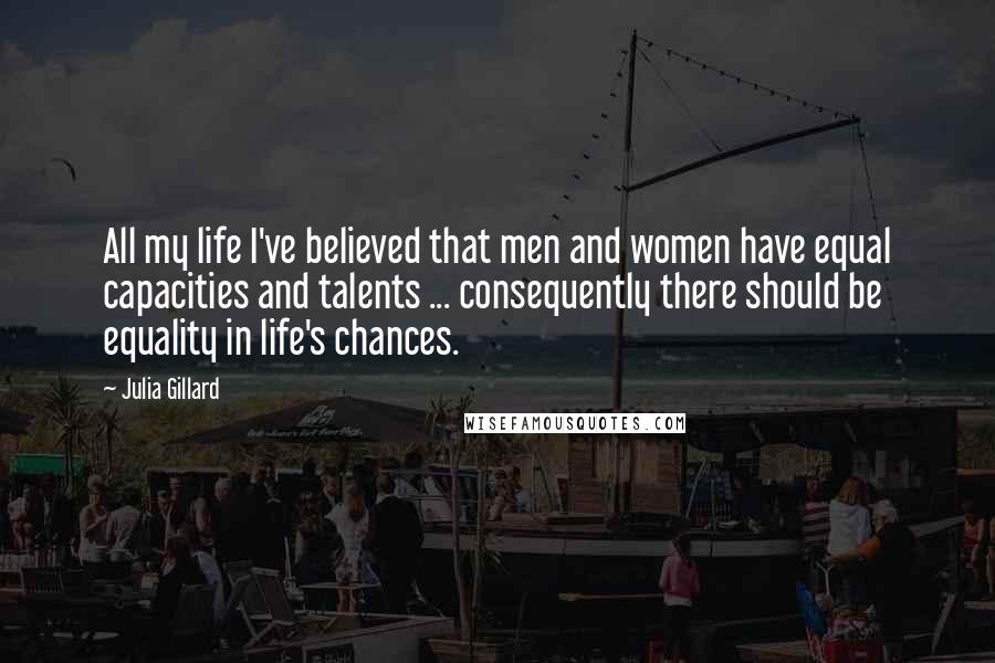 Julia Gillard quotes: All my life I've believed that men and women have equal capacities and talents ... consequently there should be equality in life's chances. Julia Gillard quotes: All my life I've believed that men and women have equal capacities and talents ... consequently there should be equality in life's chances.