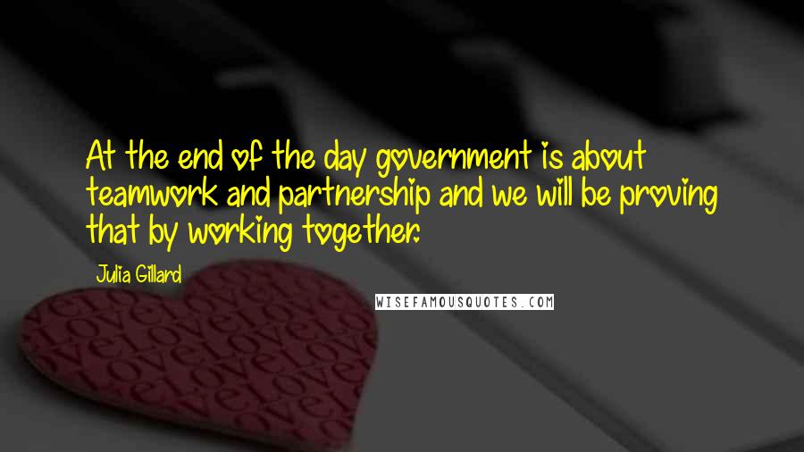 Julia Gillard quotes: At the end of the day government is about teamwork and partnership and we will be proving that by working together. Julia Gillard quotes: At the end of the day government is about teamwork and partnership and we will be proving that by working together.