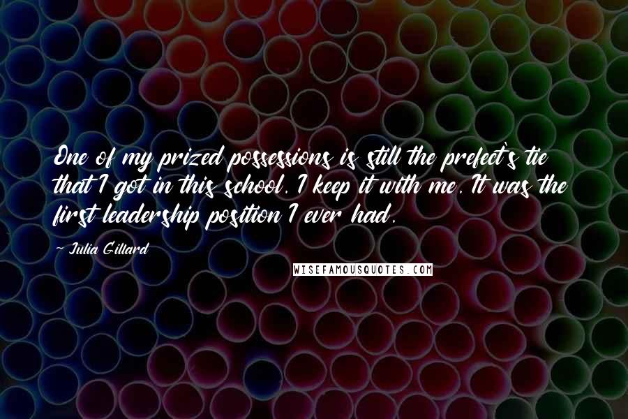 Julia Gillard quotes: One of my prized possessions is still the prefect's tie that I got in this school. I keep it with me. It was the first leadership position I ever had. Julia Gillard quotes: One of my prized possessions is still the prefect's tie that I got in this school. I keep it with me. It was the first leadership position I ever had.