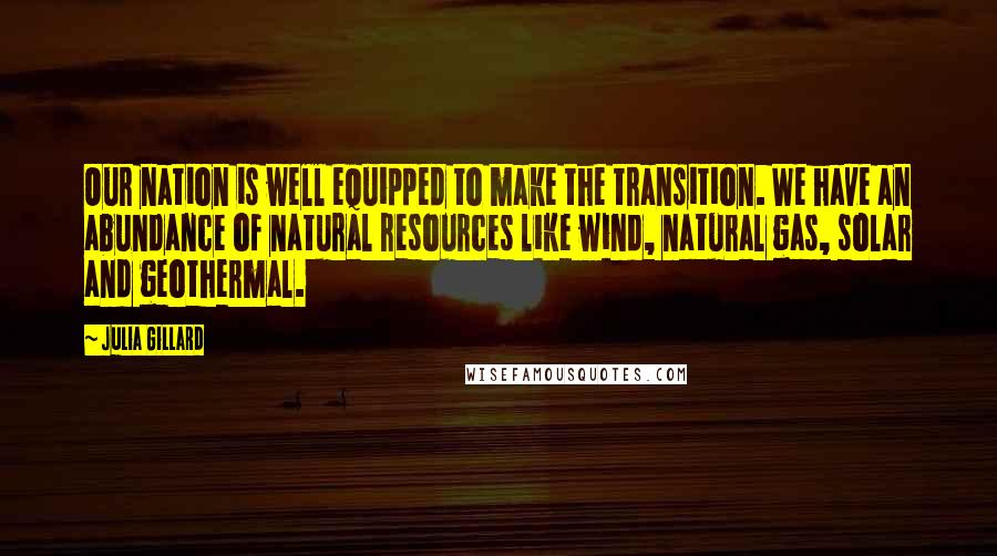 Julia Gillard quotes: Our nation is well equipped to make the transition. We have an abundance of natural resources like wind, natural gas, solar and geothermal. Julia Gillard quotes: Our nation is well equipped to make the transition. We have an abundance of natural resources like wind, natural gas, solar and geothermal.