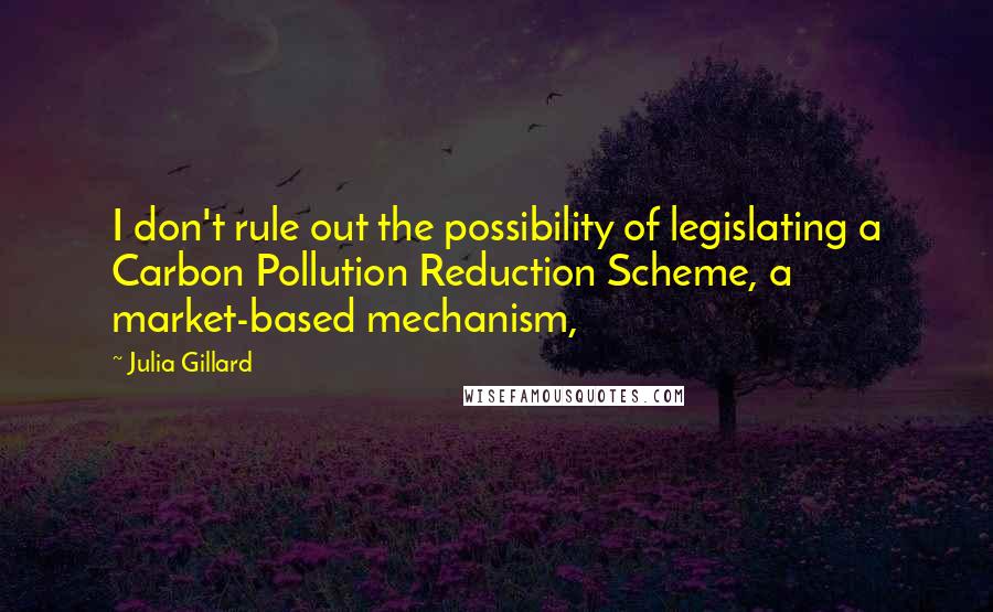 Julia Gillard quotes: I don't rule out the possibility of legislating a Carbon Pollution Reduction Scheme, a market-based mechanism,