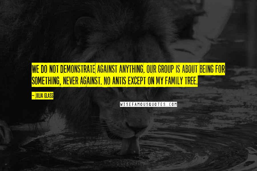 Julia Glass quotes: We do not demonstrate against anything. Our group is about being for something, never against. No antis except on my family tree.