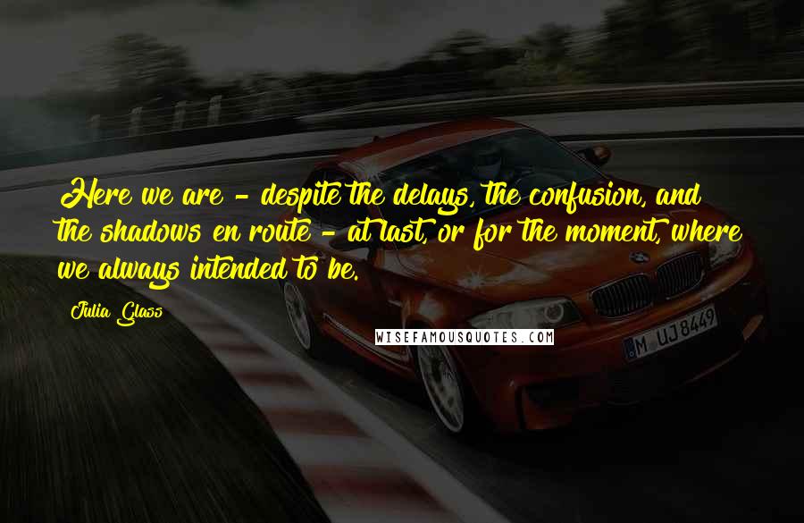 Julia Glass quotes: Here we are - despite the delays, the confusion, and the shadows en route - at last, or for the moment, where we always intended to be.