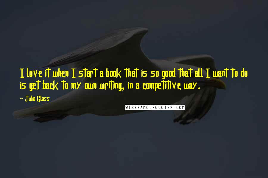 Julia Glass quotes: I love it when I start a book that is so good that all I want to do is get back to my own writing, in a competitive way.