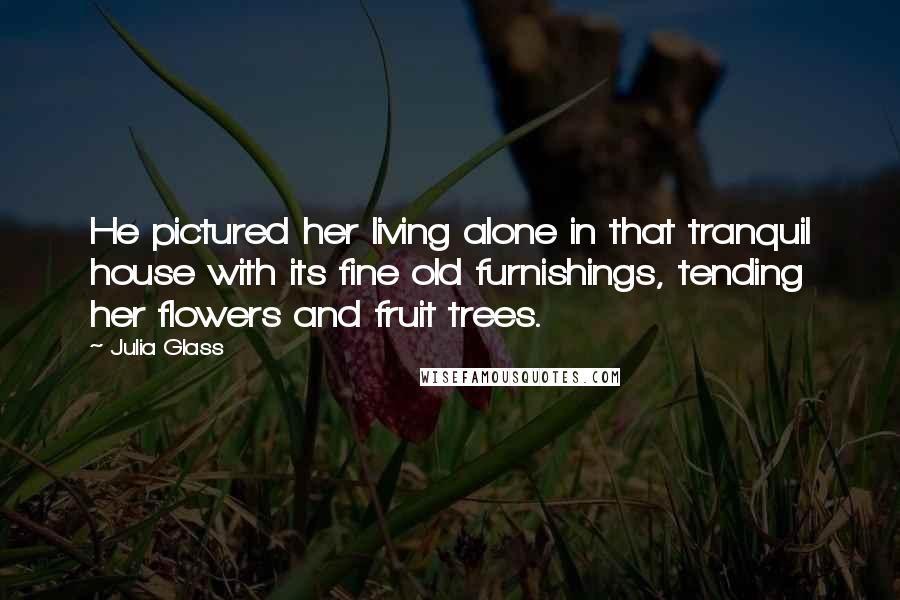 Julia Glass quotes: He pictured her living alone in that tranquil house with its fine old furnishings, tending her flowers and fruit trees.