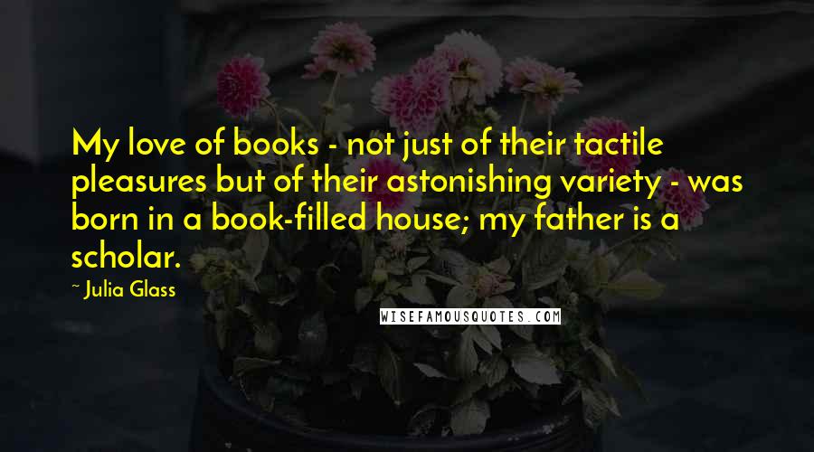 Julia Glass quotes: My love of books - not just of their tactile pleasures but of their astonishing variety - was born in a book-filled house; my father is a scholar.