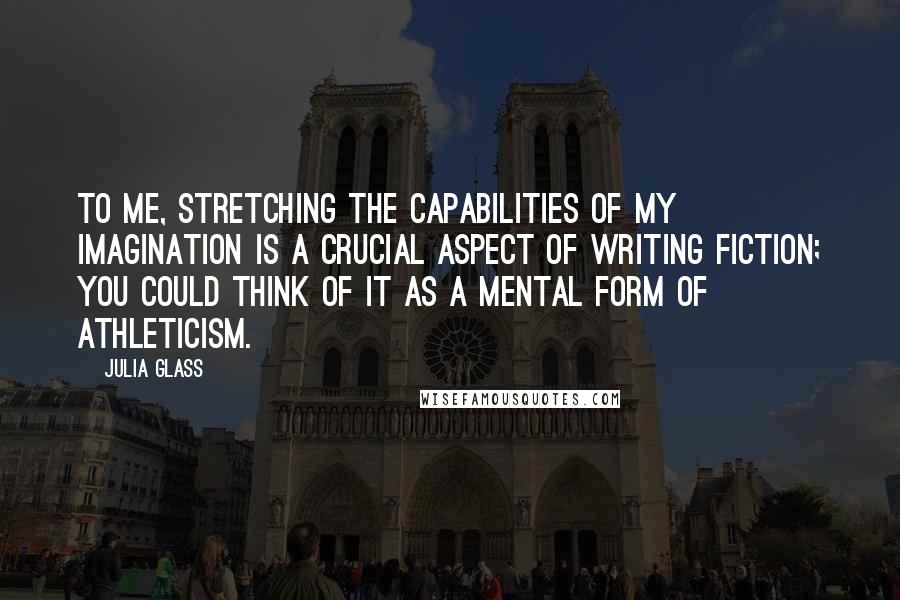 Julia Glass quotes: To me, stretching the capabilities of my imagination is a crucial aspect of writing fiction; you could think of it as a mental form of athleticism.