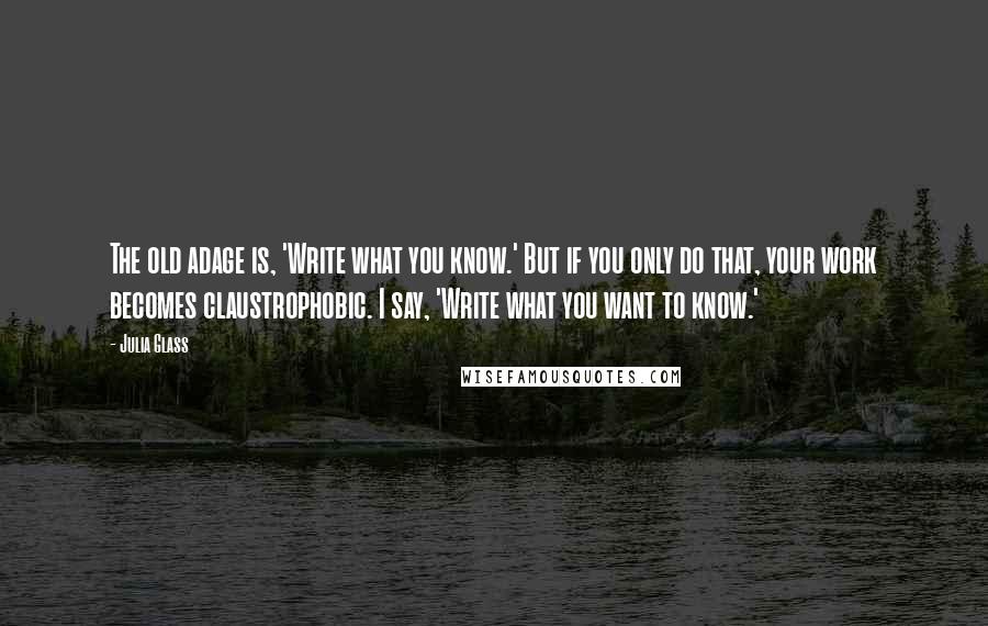 Julia Glass quotes: The old adage is, 'Write what you know.' But if you only do that, your work becomes claustrophobic. I say, 'Write what you want to know.'