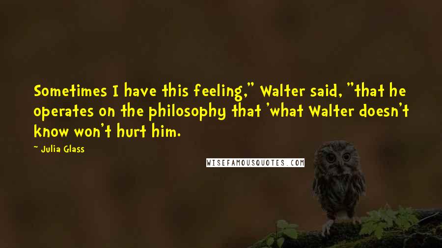 Julia Glass quotes: Sometimes I have this feeling," Walter said, "that he operates on the philosophy that 'what Walter doesn't know won't hurt him.