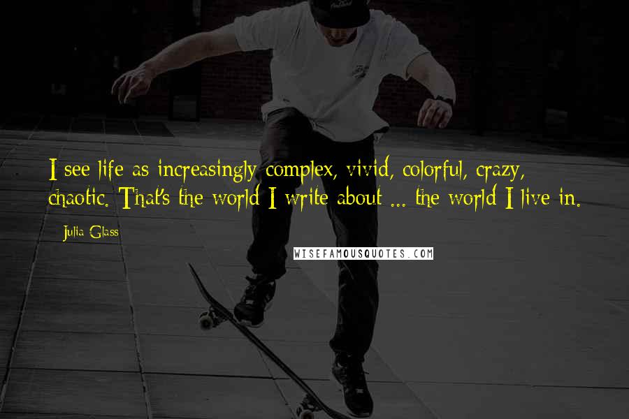 Julia Glass quotes: I see life as increasingly complex, vivid, colorful, crazy, chaotic. That's the world I write about ... the world I live in.