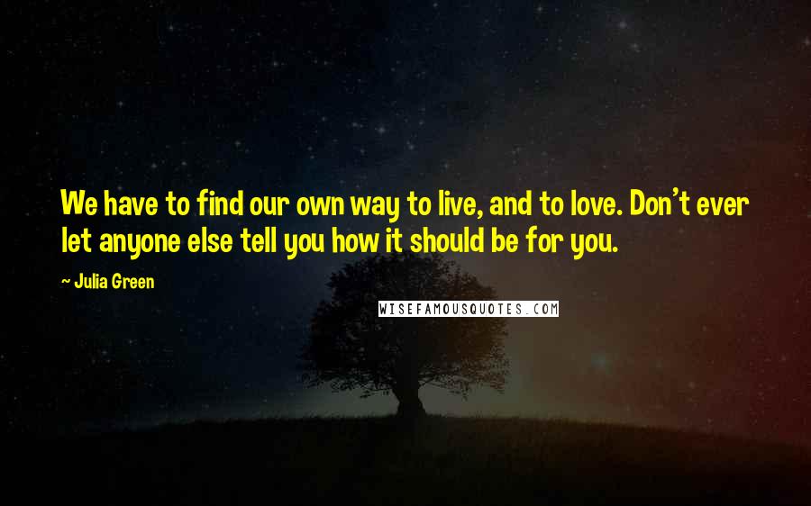 Julia Green quotes: We have to find our own way to live, and to love. Don't ever let anyone else tell you how it should be for you. Julia Green quotes: We have to find our own way to live, and to love. Don't ever let anyone else tell you how it should be for you.