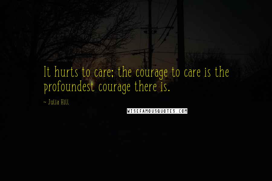 Julia Hill quotes: It hurts to care; the courage to care is the profoundest courage there is.